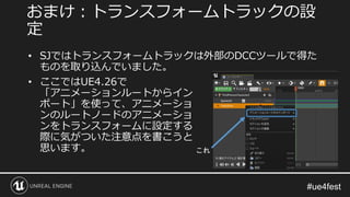 • SJではトランスフォームトラックは外部のDCCツールで得た
ものを取り込んでいました。
おまけ：トランスフォームトラックの設
定
• ここではUE4.26で
「アニメーションルートからイン
ポート」を使って、アニメーショ
ンのルートノードのアニメーショ
ンをトランスフォームに設定する
際に気がついた注意点を書こうと
思います。 これ
 