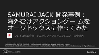 SAMURAI JACK 開発事例：
海外むけアクションゲー ムを
オーソドックスに作ってみた
ソレイユ株式会社 シニアソフトウェアエンジニア 田中達大
SAMURAI JACK: BATTLE THROUGH TIME software © 2021 Cartoon Network, Adult Swim, the logo,
Samurai Jack and all related characters elements are trademarks of and © Cartoon Network, a WarnerMedia company. All Rights Reserved.
 