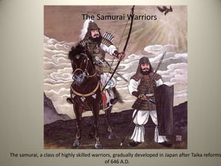 The Samurai Warriors  The samurai, a class of highly skilled warriors, gradually developed in Japan after Taika reforms                                                                            of 646 A.D.  