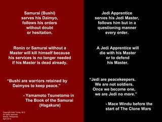 Samurai (Bushi)                    Jedi Apprentice
                      serves his Daimyo,               serves his Jedi Master,
                      follows his orders                follows him but in a
                        without doubt                   questioning manner
                         or hesitation.                      every order.


         Ronin or Samurai without a                     A Jedi Apprentice will
       Master will kill himself because                  die with his Master
      his services is no longer needed                      or to defend
        if his Master is dead already.                       his Master.



     “Bushi are warriors retained by                 “Jedi are peacekeepers.
       Daimyos to keep peace.”                          We are not soldiers.
                                                       Once we become one,
                         - Yamamoto Tsunetomo in        we are Jedi no more.”
                           The Book of the Samurai
                                 (Hagakure)                  - Mace Windu before the
                                                             start of The Clone Wars
Copyright Ariel Torres, M.D.
All rights reserved.
Manila, Philippines
April 2012
 