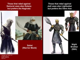Those that rebel against            Those that rebel against
            Samurai uses also Katana            Jedi uses also Lightsaber
             but prefers the Naginata           but prefers the Vibro Axe




                                                                        Night
                                   Sohei
                                                                       Brother
                               (Warrior Monk)
                                                                        (Sith)

Copyright Ariel Torres, M.D.
All rights reserved.
Manila, Philippines
April 2012
 