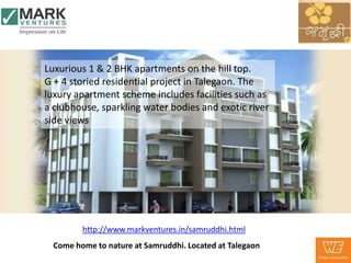 Luxurious 1 & 2 BHK apartments on the hill top.
G + 4 storied residential project in Talegaon. The
luxury apartment scheme includes facilities such as
a clubhouse, sparkling water bodies and exotic river
side views




         http://www.markventures.in/samruddhi.html
  Come home to nature at Samruddhi. Located at Talegaon
 