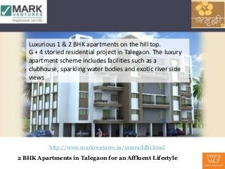 Luxurious 1 & 2 BHK apartments on the hill top.
   G + 4 storied residential project in Talegaon. The luxury
   apartment scheme includes facilities such as a
   clubhouse, sparkling water bodies and exotic river side
   views




          http://www.markventures.in/samruddhi.html
2 BHK Apartments in Talegaon for an Affluent Lifestyle
 