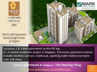 Luxurious 1 & 2 BHK apartments on the hill top.
G + 4 storied residential project in Talegaon. The luxury apartment scheme
includes facilities such as a clubhouse, sparkling water bodies and exotic
river side views
        Luxury apartments in Talegaon – The Next Big Thing
              http://www.markventures.in/samruddhi.html
 
