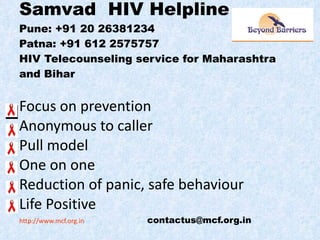 Samvad  HIV Helpline Pune: +91 20 26381234 Patna: +91 612 2575757 HIV Telecounseling service for Maharashtra and Bihar Focus on prevention Anonymous to caller  Pull model One on one Reduction of panic, safe behaviour Life Positive http://www.mcf.org.in   [email_address] 