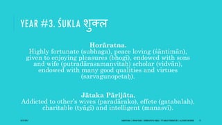 YEAR #3. ŚUKLA शुक्ल
Horāratna.
Highly fortunate (subhaga), peace loving (śāntimān),
given to enjoying pleasures (bhogī), endowed with sons
and wife (putradārasamanvitaḥ) scholar (vidvān),
endowed with many good qualities and virtues
(sarvagunopetaḥ).
Jātaka Pārijāta.
Addicted to other’s wives (paradārako), effete (gatabalah),
charitable (tyāgī) and intelligent (manasvī).
10/27/2017 SAMVATSARA | JOVIAN YEARS | BĀRHASPATYA VARṢA | © SARAJIT PODDAR 2017, ALL RIGHTS RESERVED 13
 