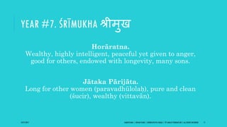 YEAR #7. ŚRĪMUKHA श्रीमुख
Horāratna.
Wealthy, highly intelligent, peaceful yet given to anger,
good for others, endowed with longevity, many sons.
Jātaka Pārijāta.
Long for other women (paravadhūlolaḥ), pure and clean
(śucir), wealthy (vittavān).
10/27/2017 SAMVATSARA | JOVIAN YEARS | BĀRHASPATYA VARṢA | © SARAJIT PODDAR 2017, ALL RIGHTS RESERVED 17
 