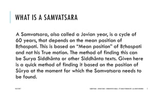 WHAT IS A SAMVATSARA
A Samvatsara, also called a Jovian year, is a cycle of
60 years, that depends on the mean position of
Bṛhaspati. This is based on “Mean position” of Bṛhaspati
and not his True motion. The method of finding this can
be Surya Siddhānta or other Siddhānta texts. Given here
is a quick method of finding it based on the position of
Sūrya at the moment for which the Samvatsara needs to
be found.
10/27/2017 SAMVATSARA | JOVIAN YEARS | BĀRHASPATYA VARṢA | © SARAJIT PODDAR 2017, ALL RIGHTS RESERVED 2
 