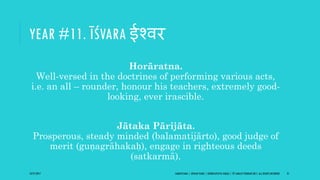 YEAR #11. ĪŚVARA ईश्वर
Horāratna.
Well-versed in the doctrines of performing various acts,
i.e. an all – rounder, honour his teachers, extremely good-
looking, ever irascible.
Jātaka Pārijāta.
Prosperous, steady minded (balamatijārto), good judge of
merit (guṇagrāhakaḥ), engage in righteous deeds
(satkarmā).
10/27/2017 SAMVATSARA | JOVIAN YEARS | BĀRHASPATYA VARṢA | © SARAJIT PODDAR 2017, ALL RIGHTS RESERVED 21
 