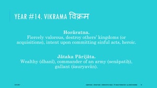 YEAR #14. VIKRAMA ववक्रम
Horāratna.
Fiercely valorous, destroy others’ kingdoms (or
acquisitions), intent upon committing sinful acts, heroic.
Jātaka Pārijāta.
Wealthy (dhanī), commander of an army (senāpatiḥ),
gallant (śauryavān).
10/27/2017 SAMVATSARA | JOVIAN YEARS | BĀRHASPATYA VARṢA | © SARAJIT PODDAR 2017, ALL RIGHTS RESERVED 24
 