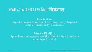 YEAR #16. CHITRABHĀNU गित्रभानु
Horāratna.
Expert in many branches of learning, justly disposed,
bold, affluent, piety, eloquence.
Jātaka Pārijāta.
Splendour and appearance like that of Sūrya (dinakara
sama tejorūpavān).
10/27/2017 SAMVATSARA | JOVIAN YEARS | BĀRHASPATYA VARṢA | © SARAJIT PODDAR 2017, ALL RIGHTS RESERVED 26
 