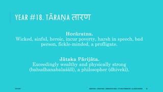 YEAR #18. TĀRAṆA िारण
Horāratna.
Wicked, sinful, heroic, incur poverty, harsh in speech, bad
person, fickle-minded, a profligate.
Jātaka Pārijāta.
Exceedingly wealthy and physically strong
(bahudhanabalaśālī), a philosopher (dhivekī).
10/27/2017 SAMVATSARA | JOVIAN YEARS | BĀRHASPATYA VARṢA | © SARAJIT PODDAR 2017, ALL RIGHTS RESERVED 28
 