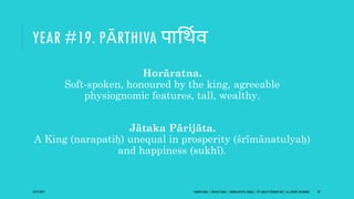 YEAR #19. PĀRTHIVA पागथिव
Horāratna.
Soft-spoken, honoured by the king, agreeable
physiognomic features, tall, wealthy.
Jātaka Pārijāta.
A King (narapatiḥ) unequal in prosperity (śrīmānatulyaḥ)
and happiness (sukhī).
10/27/2017 SAMVATSARA | JOVIAN YEARS | BĀRHASPATYA VARṢA | © SARAJIT PODDAR 2017, ALL RIGHTS RESERVED 29
 