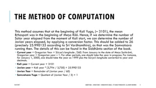 THE METHOD OF COMPUTATION
This method assumes that at the beginning of Kali Yuga, (– 3101), the mean
Bṛhaspati was in the beginning of Meṣa Rāśi. Hence, if we determine the number of
Solar year elapsed from the moment of Kali start, we can determine the number of
Jovian years elapsed, by applying a conversion factor. This should be added to 26
(precisely 25.990133 according to Sri Varāhamihira), as that was the Samvatsara
running then. The details of this can be found in the Siddhānta section of the book.
 Current year = Gregorian Year + Sūrya’s longitude /360. From January to the date of Meṣa Saṅkrānti,
Gregorian year = Gregorian year – 1. For other periods, one should take the year in progress. For instance,
for January 1, 2000, one should take the year as 1999 plus the Sūrya’s longitude converted to year and
decimals.
 Kali year = Current year + 3101
 Jovian year = Kali year * [3,794 / 3,750] + 25.990133
 Jovian Year = Remainder of (Jovian year / 60)
 Samvatsara Yuga = Quotient of (Jovian Year / 5) + 1
10/27/2017 SAMVATSARA | JOVIAN YEARS | BĀRHASPATYA VARṢA | © SARAJIT PODDAR 2017, ALL RIGHTS RESERVED 3
 