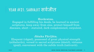 YEAR #21. SARVAJIT सविजीि
Horāratna.
Engaged in fulfilling his deeds, be learned in ancient
scriptures, keep away from sins, protect himself from
diseases, short – statured, dark complexioned, corpulent.
Jātaka Pārijāta.
Eloquent (vāgmī), possessed of great physical strength
(atibalavān), versed in sacred scriptures (śāstrī), virtuous
(guṇī), conversant with the subtle truth (tattvavit).
10/27/2017 SAMVATSARA | JOVIAN YEARS | BĀRHASPATYA VARṢA | © SARAJIT PODDAR 2017, ALL RIGHTS RESERVED 31
 