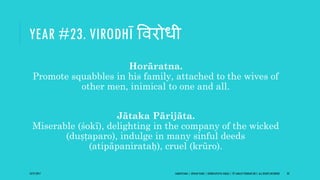 YEAR #23. VIRODHĪ ववरोधी
Horāratna.
Promote squabbles in his family, attached to the wives of
other men, inimical to one and all.
Jātaka Pārijāta.
Miserable (śokī), delighting in the company of the wicked
(duṣṭaparo), indulge in many sinful deeds
(atipāpanirataḥ), cruel (krūro).
10/27/2017 SAMVATSARA | JOVIAN YEARS | BĀRHASPATYA VARṢA | © SARAJIT PODDAR 2017, ALL RIGHTS RESERVED 33
 