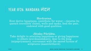 YEAR #26. NANDANA नंदन
Horāratna.
Ever derive happiness, contribute for water – cisterns (to
quench travellers’ thirst), wells and tanks, feed the poor,
endowed with good qualities.
Jātaka Pārijāta.
Take delight in attaining happiness or giving happiness
to others (sravānandakaro), dear to the king
(nṛpapriyanaro), conversant with the sacred hymns of
scriptures (mantrārthavit).
10/27/2017 SAMVATSARA | JOVIAN YEARS | BĀRHASPATYA VARṢA | © SARAJIT PODDAR 2017, ALL RIGHTS RESERVED 36
 