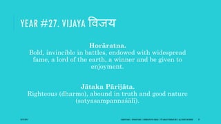 YEAR #27. VIJAYA ववजय
Horāratna.
Bold, invincible in battles, endowed with widespread
fame, a lord of the earth, a winner and be given to
enjoyment.
Jātaka Pārijāta.
Righteous (dharmo), abound in truth and good nature
(satyasampannaśālī).
10/27/2017 SAMVATSARA | JOVIAN YEARS | BĀRHASPATYA VARṢA | © SARAJIT PODDAR 2017, ALL RIGHTS RESERVED 37
 