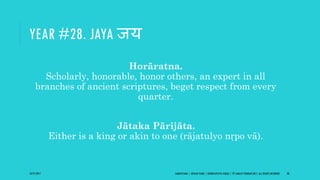 YEAR #28. JAYA जय
Horāratna.
Scholarly, honorable, honor others, an expert in all
branches of ancient scriptures, beget respect from every
quarter.
Jātaka Pārijāta.
Either is a king or akin to one (rājatulyo nṛpo vā).
10/27/2017 SAMVATSARA | JOVIAN YEARS | BĀRHASPATYA VARṢA | © SARAJIT PODDAR 2017, ALL RIGHTS RESERVED 38
 