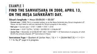 EXAMPLE 1
FIND THE SAMVATSARA IN 2000, APRIL 13,
ON THE MEṢA SAṄKRĀNTI DAY.
Sūrya’s longitude = Meṣa 00:00:00 = 00.00°
 Current year = 2000. This is a rounded number, as on the Meṣa Saṅkrānti day, Sūrya’s longitude is 0°.
Hence, we don’t need to add any decimals for Sūrya’s progress in the zodiac.
 Kali year = Current year + 3101 = 2000 + 3101 = 5101
 Jovian year = 5101* [3,794 / 3,750] + 25.990133 = 5186.84187
 Jovian Year = Remainder of (5186.84187/ 60) = 26.841867 = 27 Samvatsara in progress, of which
84.2% has already elapsed. 27th Samvatsara is Vijaya
Samvatsara Yuga = Quotient of (Jovian Year / 5) + 1 = (26.841867/5) + 1 = 5 +
1 = 6. So, 6th yuga is in progress.
10/27/2017 SAMVATSARA | JOVIAN YEARS | BĀRHASPATYA VARṢA | © SARAJIT PODDAR 2017, ALL RIGHTS RESERVED 4
Ayanāñśa = True Citra Paksha
 
