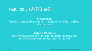 YEAR #33. VIKĀRĪ ववकारी
Horāratna.
Unwise, extremely proud, ill – mannered, skilful, wicked,
cheat others.
Jātaka Pārijāta.
Sickly (rogī), cowardly (bhīru), indigent (avittavāna),
fickle minded (calamatir), immoral (nīco).
10/27/2017 SAMVATSARA | JOVIAN YEARS | BĀRHASPATYA VARṢA | © SARAJIT PODDAR 2017, ALL RIGHTS RESERVED 43
 