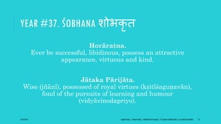 YEAR #37. ŚOBHANA शोभकृ ि
Horāratna.
Ever be successful, libidinous, possess an attractive
appearance, virtuous and kind.
Jātaka Pārijāta.
Wise (jñānī), possessed of royal virtues (kṣitīśaguṇavān),
fond of the pursuits of learning and humour
(vidyāvinodapriyo).
10/27/2017 SAMVATSARA | JOVIAN YEARS | BĀRHASPATYA VARṢA | © SARAJIT PODDAR 2017, ALL RIGHTS RESERVED 47
 