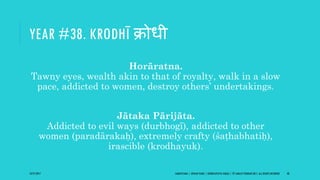YEAR #38. KRODHĪ क्रोधी
Horāratna.
Tawny eyes, wealth akin to that of royalty, walk in a slow
pace, addicted to women, destroy others’ undertakings.
Jātaka Pārijāta.
Addicted to evil ways (durbhogī), addicted to other
women (paradārakaḥ), extremely crafty (śaṭhabhatiḥ),
irascible (krodhayuk).
10/27/2017 SAMVATSARA | JOVIAN YEARS | BĀRHASPATYA VARṢA | © SARAJIT PODDAR 2017, ALL RIGHTS RESERVED 48
 