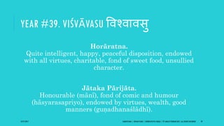 YEAR #39. VIŚVĀVASU ववश्वावसु
Horāratna.
Quite intelligent, happy, peaceful disposition, endowed
with all virtues, charitable, fond of sweet food, unsullied
character.
Jātaka Pārijāta.
Honourable (mānī), fond of comic and humour
(hāsyarasapriyo), endowed by virtues, wealth, good
manners (guṇadhanaślādhī).
10/27/2017 SAMVATSARA | JOVIAN YEARS | BĀRHASPATYA VARṢA | © SARAJIT PODDAR 2017, ALL RIGHTS RESERVED 49
 