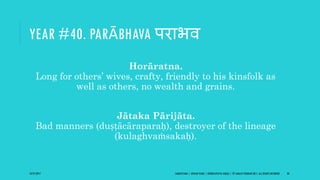 YEAR #40. PARĀBHAVA पराभव
Horāratna.
Long for others’ wives, crafty, friendly to his kinsfolk as
well as others, no wealth and grains.
Jātaka Pārijāta.
Bad manners (duṣṭācāraparaḥ), destroyer of the lineage
(kulaghvaṁsakaḥ).
10/27/2017 SAMVATSARA | JOVIAN YEARS | BĀRHASPATYA VARṢA | © SARAJIT PODDAR 2017, ALL RIGHTS RESERVED 50
 
