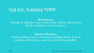 YEAR #41. PLAVAṄGA प््वंि
Horāratna.
Indulge in offensive and sinful deeds, fallen, discard the
family traditions and be impure.
Jātaka Pārijāta.
Lustful (kāmī), fond of relatives (bandhurataḥ), fond of
children (bālapriyo), and dull-witted (mandadhī).
10/27/2017 SAMVATSARA | JOVIAN YEARS | BĀRHASPATYA VARṢA | © SARAJIT PODDAR 2017, ALL RIGHTS RESERVED 51
 