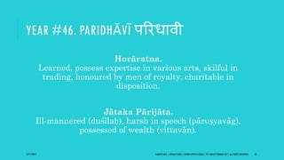 YEAR #46. PARIDHĀVĪ पररधावी
Horāratna.
Learned, possess expertise in various arts, skilful in
trading, honoured by men of royalty, charitable in
disposition.
Jātaka Pārijāta.
Ill-mannered (duśīlaḥ), harsh in speech (pāruṣyavāg),
possessed of wealth (vittavān).
10/27/2017 SAMVATSARA | JOVIAN YEARS | BĀRHASPATYA VARṢA | © SARAJIT PODDAR 2017, ALL RIGHTS RESERVED 56
 