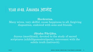 YEAR #48. ĀNANDA आनंद
Horāratna.
Many wives, very skilful, cause happiness to all, forgiving
disposition, endowed with sons and friends.
Jātaka Pārijāta.
Joyous (mordātmā), devoted to the study of sacred
scriptures (nikhilāgamaśrutipara), conversant with the
subtle truth (tattvavit).
10/27/2017 SAMVATSARA | JOVIAN YEARS | BĀRHASPATYA VARṢA | © SARAJIT PODDAR 2017, ALL RIGHTS RESERVED 58
 