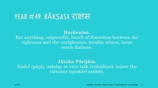 YEAR #49. RĀKṢASA राक्षस
Horāratna.
Eat anything, ungrateful, bereft of discretion between the
righteous and the unrighteous, trouble others, incur
much distress.
Jātaka Pārijāta.
Sinful (pāpī), indulge in vain talk (vṛthālāpo), injure the
virtuous (apakārī satāṁ).
10/27/2017 SAMVATSARA | JOVIAN YEARS | BĀRHASPATYA VARṢA | © SARAJIT PODDAR 2017, ALL RIGHTS RESERVED 59
 