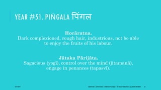 YEAR #51. PIṄGALA वपंिल
Horāratna.
Dark complexioned, rough hair, industrious, not be able
to enjoy the fruits of his labour.
Jātaka Pārijāta.
Sagacious (yogī), control over the mind (jitamanā),
engage in penances (tapasvī).
10/27/2017 SAMVATSARA | JOVIAN YEARS | BĀRHASPATYA VARṢA | © SARAJIT PODDAR 2017, ALL RIGHTS RESERVED 61
 