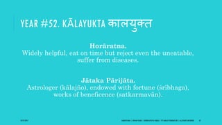 YEAR #52. KĀLAYUKTA कालयुक्ि
Horāratna.
Widely helpful, eat on time but reject even the uneatable,
suffer from diseases.
Jātaka Pārijāta.
Astrologer (kālajño), endowed with fortune (śrībhaga),
works of beneficence (satkarmavān).
10/27/2017 SAMVATSARA | JOVIAN YEARS | BĀRHASPATYA VARṢA | © SARAJIT PODDAR 2017, ALL RIGHTS RESERVED 62
 