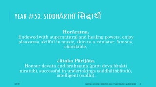 YEAR #53. SIDDHĀRTHĪ ससद्धाथी
Horāratna.
Endowed with supernatural and healing powers, enjoy
pleasures, skilful in music, akin to a minister, famous,
charitable.
Jātaka Pārijāta.
Honour devata and brahmana (guru deva bhakti
nirataḥ), successful in undertakings (siddhāthijātaḥ),
intelligent (sudhī).
10/27/2017 SAMVATSARA | JOVIAN YEARS | BĀRHASPATYA VARṢA | © SARAJIT PODDAR 2017, ALL RIGHTS RESERVED 63
 