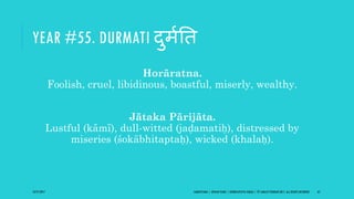 YEAR #55. DURMATI दुमिति
Horāratna.
Foolish, cruel, libidinous, boastful, miserly, wealthy.
Jātaka Pārijāta.
Lustful (kāmī), dull-witted (jaḍamatiḥ), distressed by
miseries (śokābhitaptaḥ), wicked (khalaḥ).
10/27/2017 SAMVATSARA | JOVIAN YEARS | BĀRHASPATYA VARṢA | © SARAJIT PODDAR 2017, ALL RIGHTS RESERVED 65
 