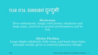 YEAR #56. DUNDUBHĪ दुन्दुभी
Horāratna.
Ever enthusiastic, kingly with horses, elephants and
large army, involved in musical performances and be
rich.
Jātaka Pārijāta.
Large thighs (sthūlorū), belly arms, and head (dara bahu
mastaka tanuḥ), given to material pleasures (bhogi).
10/27/2017 SAMVATSARA | JOVIAN YEARS | BĀRHASPATYA VARṢA | © SARAJIT PODDAR 2017, ALL RIGHTS RESERVED 66
 