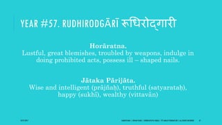 YEAR #57. RUDHIRODGĀRĪ रूगधरोद्िारी
Horāratna.
Lustful, great blemishes, troubled by weapons, indulge in
doing prohibited acts, possess ill – shaped nails.
Jātaka Pārijāta.
Wise and intelligent (prājñaḥ), truthful (satyarataḥ),
happy (sukhī), wealthy (vittavān)
10/27/2017 SAMVATSARA | JOVIAN YEARS | BĀRHASPATYA VARṢA | © SARAJIT PODDAR 2017, ALL RIGHTS RESERVED 67
 