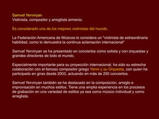 Samvel Yervinyan
Violinista, compositor y arreglista armenio.
Es considerado uno de los mejores violinistas del mundo.
La Federación Americana de Músicos lo considera un "violinista de extraordinaria
habilidad, como lo demuestra la continua aclamación internacional"
Samvel Yervinyan se ha presentado en conciertos como solista y con orquestas y
grandes directores de todo el mundo.
Especialmente importante para su proyección internacional, ha sido su estrecha
colaboración con el famoso compositor griego Yanni y su Orquesta, con quien ha
participado en giras desde 2003, actuando en más de 250 conciertos.
Samvel Yervinyan también se ha destacado en la composición, arreglo e
improvisación en muchos estilos. Tiene una amplia experiencia en los procesos
de grabación en una variedad de estilos ya sea como músico individual y como
arreglista.
 