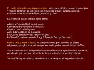 Él puede interpretar muy diversos estilos, tales como música clásica, popular, jazz
y música del folclor de varios países incluyendo el ruso, búlgaro, rumano,
moldavo, armenio, Oriente Medio, América y otros.
Su repertorio clásico incluye obras como:
Adagio y Fuga de Bach en sol menor,
Concierto para violín Nº 5 de Mozart,
Capricho No.21 de Paganini,
Aires Gitanos Op.20 de Sarasate,
Las Cuatro Estaciones (El Verano) Vivaldi,
La "Balada" y selecciones de Porgy & Bess de George Gershwin.
Desde 1995 y hasta la fecha, ha compuesto una gran cantidad de piezas
originales y arreglos y variaciones para el violín, grabando un total de 10 CDs.
Sus actuaciones casi siempre son interrumpidas por los aplausos de la audiencia,
debido a la gran técnica y el sentimiento que le imprime a su interpretación.
Samvel Yervinyan se ha convertido en una de las grandes leyendas del violín.
 