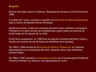 Biografía
Samvel Yervinyan nació en Yerevan, República de Armenia, el 25 de Enero de
1966.
A la edad de 7 años, comenzó a estudiar en la Escuela de Música Spenderyan
bajo la tutoría del Maestro Armen Minasyan.
Desde sus inicios, mostró ser una gran promesa como violinista y compositor.
Participó en un gran número de competencias y ganó todos los premios de
primer lugar en los grupos de su edad.
El día de su graduación, en 1980 tocó el segundo concierto de Henry Vietan y
recibió una ovación de pie de todos los miembros de la facultad.
De 1980 a 1984 estudió en la Escuela de Música Tchaikovsky, en Yerevan,
especializada en la enseñanza del violín, teniendo como tutor al Maestro
Edward Dayan.
De 1984 a 1987 estudió la Licenciatura en Artes en el Conservatorio Estatal de
Armenia “Komitas” en Yerevan, con especialidad en violín.
 