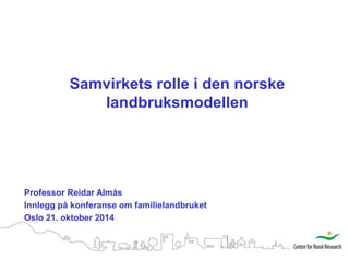 Samvirkets rolle i den norske 
landbruksmodellen 
Professor Reidar Almås 
Innlegg på konferanse om familielandbruket 
Oslo 21. oktober 2014 
 