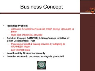 Business Concept Identified Problem Access to Financial services like credit, saving, insurance in Bihar  High cost of financial services  Solution through SAMVRIDHI, Microfinance initiative of Bihar Development Trust Provision of credit & Saving services by adapting to GRAMEEN Model  Low interest rates  Joint Liability Group- women only  Loan for economic purposes, savings is promoted 
