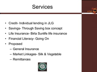 Services Credit- Individual lending in JLG Savings- Through Saving box concept Life Insurance- Birla Sunlife life insurance  Financial Literacy- Going On Proposed General Insurance Market Linkages- Silk & Vegetable Remittances  