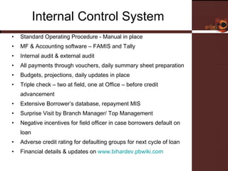 Internal Control System  Standard Operating Procedure - Manual in place MF & Accounting software – FAMIS and Tally  Internal audit & external audit  All payments through vouchers, daily summary sheet preparation Budgets, projections, daily updates in place  Triple check – two at field, one at Office – before credit advancement Extensive Borrower’s database, repayment MIS Surprise Visit by Branch Manager/ Top Management Negative incentives for field officer in case borrowers default on loan Adverse credit rating for defaulting groups for next cycle of loan Financial details & updates on  www.bihardev.pbwiki.com   