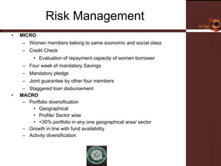 Risk Management  MICRO Women members belong to same economic and social class Credit Check Evaluation of repayment capacity of women borrower Four week of mandatory Savings Mandatory pledge  Joint guarantee by other four members  Staggered loan disbursement MACRO Portfolio diversification  Geographical  Profile/ Sector wise  <30% portfolio in any one geographical area/ sector Growth in line with fund availability  Activity diversification 