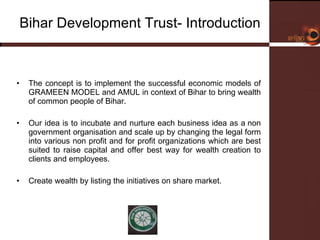 Bihar Development Trust- Introduction  The concept is to implement the successful economic models of GRAMEEN MODEL and AMUL in context of Bihar to bring wealth of common people of Bihar.  Our idea is to incubate and nurture each business idea as a non government organisation and scale up by changing the legal form into various non profit and for profit organizations which are best suited to raise capital and offer best way for wealth creation to clients and employees.  Create wealth by listing the initiatives on share market.  