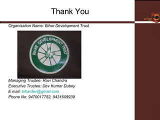 Thank You Organisation Name: Bihar Development Trust Managing Trustee: Ravi Chandra Executive Trustee: Dev Kumar Dubey E mail:  [email_address] Phone No: 9470017752, 9431609939 