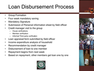 Loan Disbursement Process Group Formation Four week mandatory saving Mandatory Signature  Submission of Personal information sheet by field officer  Credit manager visit to the group House verifications  Member verification Informal Third party verification  Loan appraisal form submitted by field officer Income expenditure analysis of household Recommendation by credit manager Disbursement of loan to one member  Repayment begins from next week  Based on repayment, other members get loan one by one 